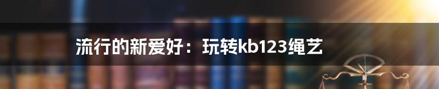 流行的新爱好：玩转kb123绳艺