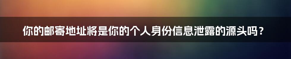 你的邮寄地址将是你的个人身份信息泄露的源头吗？