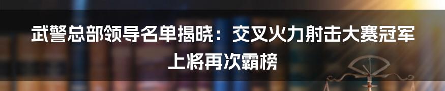 武警总部领导名单揭晓：交叉火力射击大赛冠军上将再次霸榜