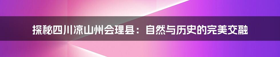 探秘四川凉山州会理县：自然与历史的完美交融