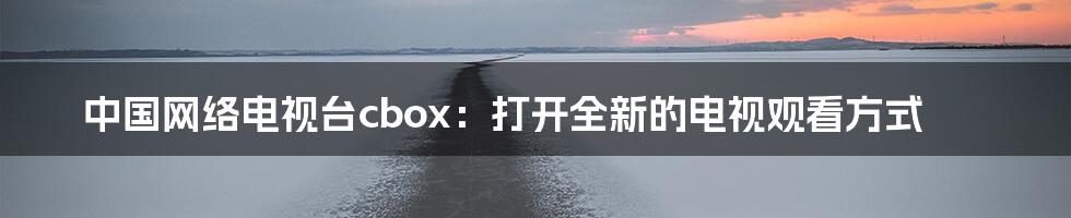 中国网络电视台cbox：打开全新的电视观看方式