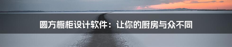 圆方橱柜设计软件：让你的厨房与众不同