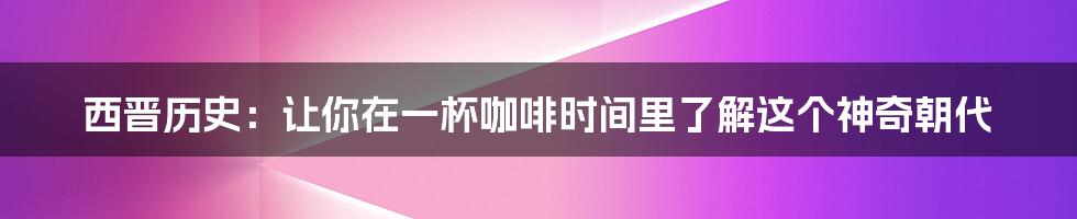 西晋历史：让你在一杯咖啡时间里了解这个神奇朝代