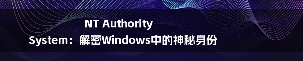 NT Authority System：解密Windows中的神秘身份