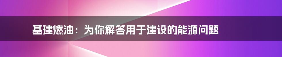 基建燃油：为你解答用于建设的能源问题

​