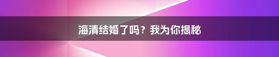 海清结婚了吗？我为你揭秘