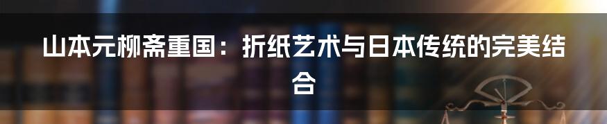 山本元柳斋重国：折纸艺术与日本传统的完美结合