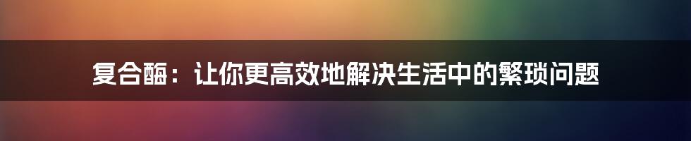 复合酶：让你更高效地解决生活中的繁琐问题