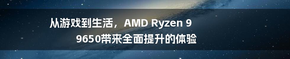 从游戏到生活，AMD Ryzen 9 9650带来全面提升的体验