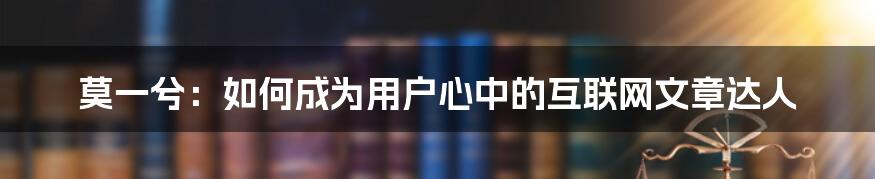 莫一兮：如何成为用户心中的互联网文章达人