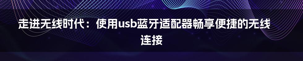 走进无线时代：使用usb蓝牙适配器畅享便捷的无线连接