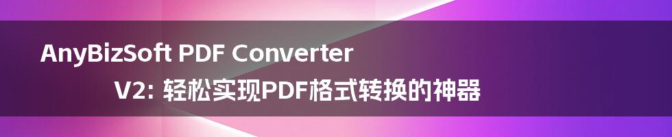 AnyBizSoft PDF Converter V2: 轻松实现PDF格式转换的神器