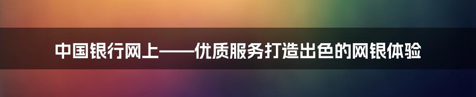 中国银行网上——优质服务打造出色的网银体验