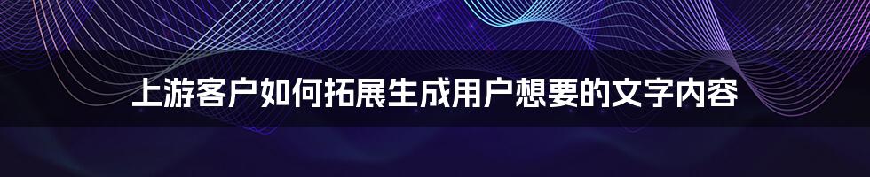 上游客户如何拓展生成用户想要的文字内容