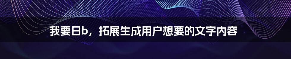 我要日b，拓展生成用户想要的文字内容