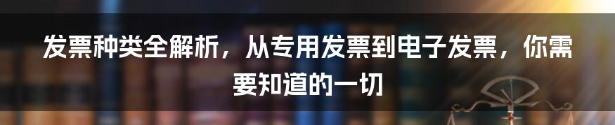 发票种类全解析，从专用发票到电子发票，你需要知道的一切