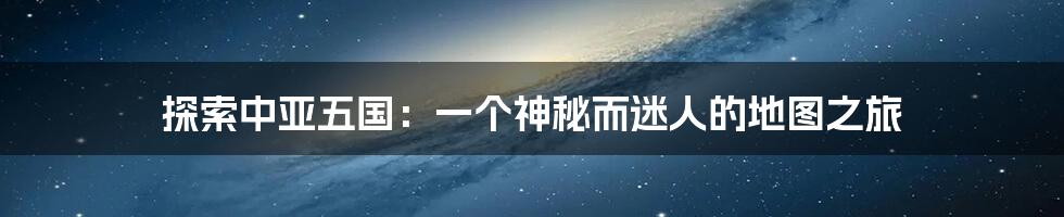 探索中亚五国：一个神秘而迷人的地图之旅