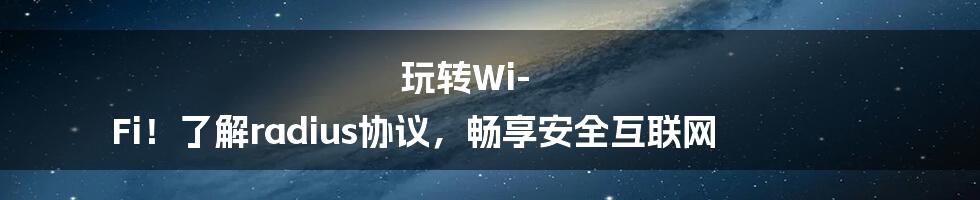 玩转Wi-Fi！了解radius协议，畅享安全互联网