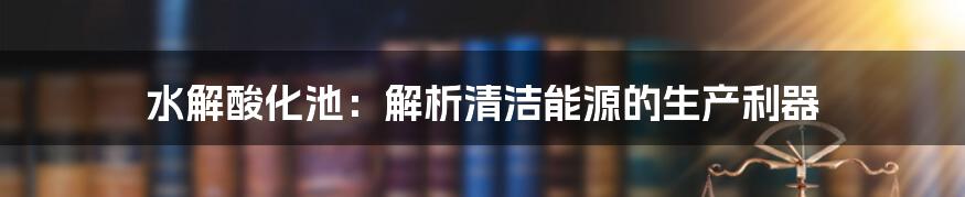 水解酸化池：解析清洁能源的生产利器