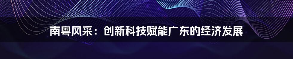 南粤风采：创新科技赋能广东的经济发展