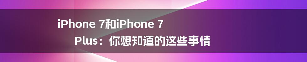 iPhone 7和iPhone 7 Plus：你想知道的这些事情