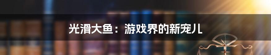 光滑大鱼：游戏界的新宠儿