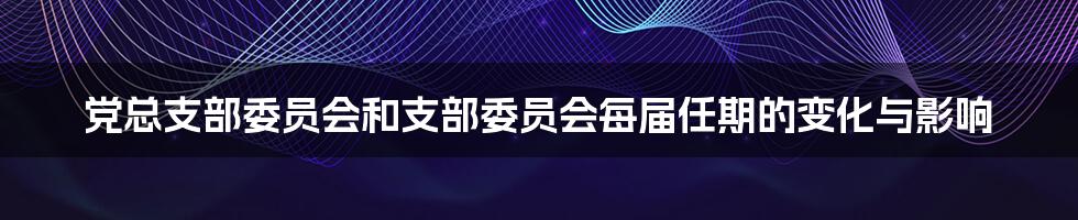 党总支部委员会和支部委员会每届任期的变化与影响