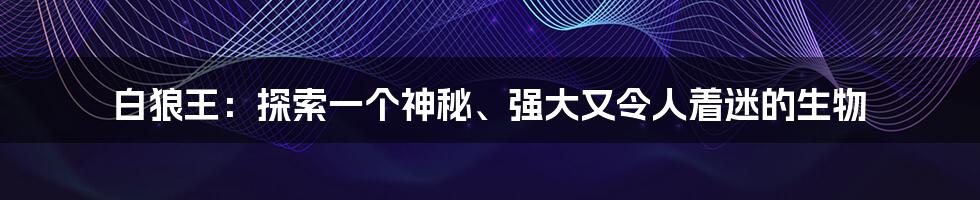 白狼王：探索一个神秘、强大又令人着迷的生物