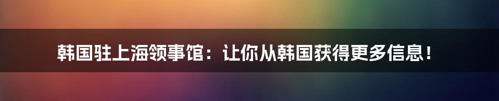 韩国驻上海领事馆：让你从韩国获得更多信息！