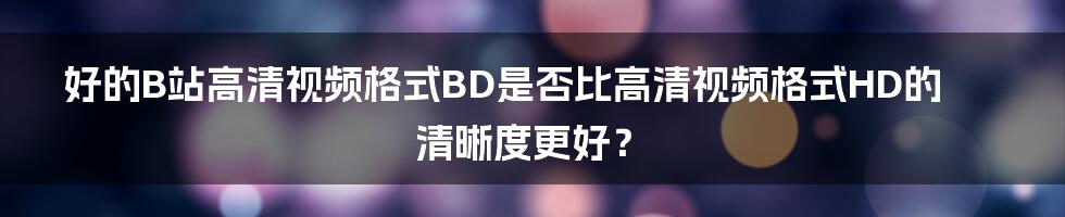 好的B站高清视频格式BD是否比高清视频格式HD的清晰度更好？