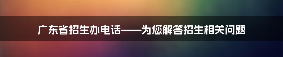 广东省招生办电话——为您解答招生相关问题