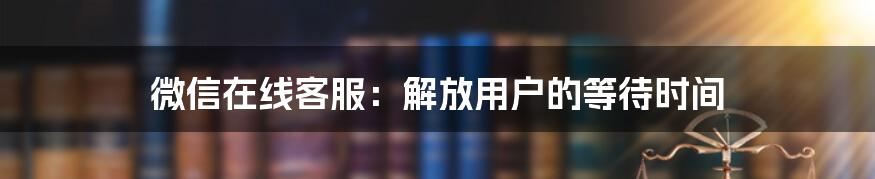 微信在线客服：解放用户的等待时间