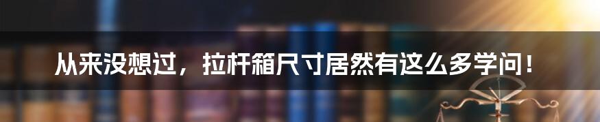 从来没想过，拉杆箱尺寸居然有这么多学问！