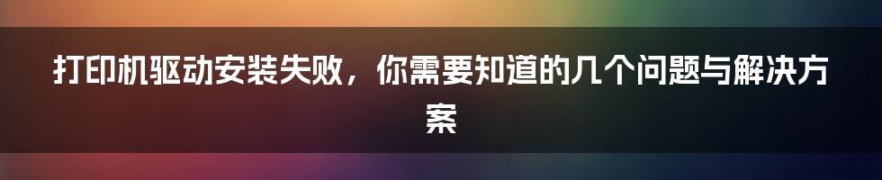 打印机驱动安装失败，你需要知道的几个问题与解决方案