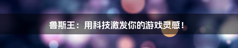 鲁斯王：用科技激发你的游戏灵感！