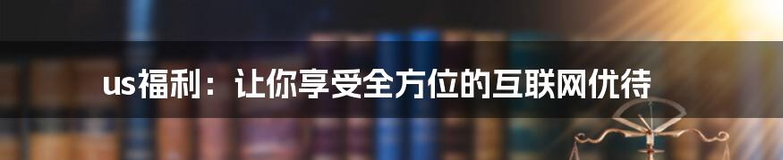 us福利：让你享受全方位的互联网优待