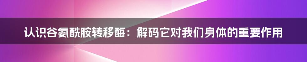 认识谷氨酰胺转移酶：解码它对我们身体的重要作用