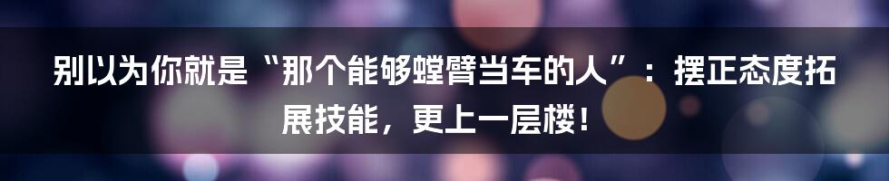 别以为你就是“那个能够螳臂当车的人”：摆正态度拓展技能，更上一层楼！