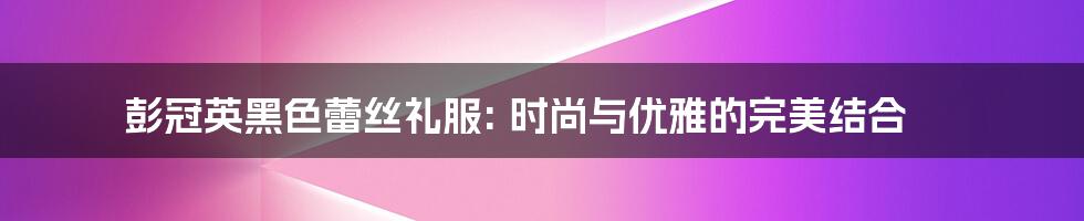 彭冠英黑色蕾丝礼服: 时尚与优雅的完美结合