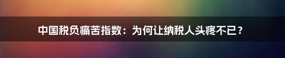 中国税负痛苦指数：为何让纳税人头疼不已？