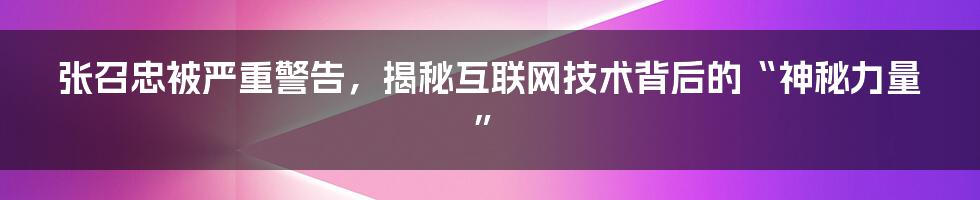 张召忠被严重警告，揭秘互联网技术背后的“神秘力量”