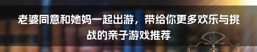 老婆同意和她妈一起出游，带给你更多欢乐与挑战的亲子游戏推荐