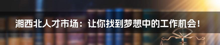 湘西北人才市场：让你找到梦想中的工作机会！