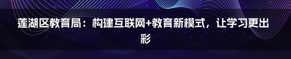 莲湖区教育局：构建互联网+教育新模式，让学习更出彩