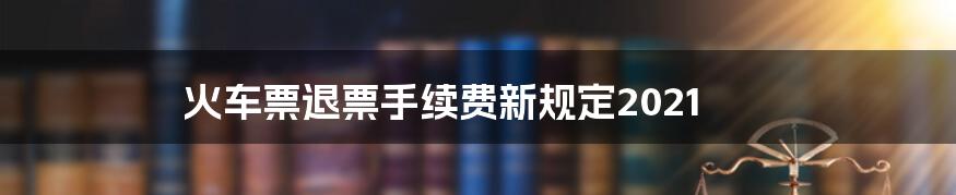 火车票退票手续费新规定2021