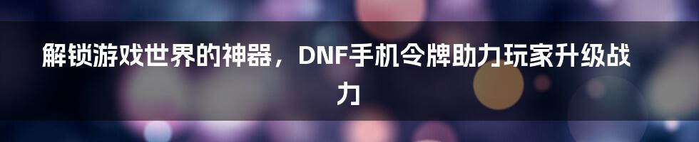 解锁游戏世界的神器，DNF手机令牌助力玩家升级战力