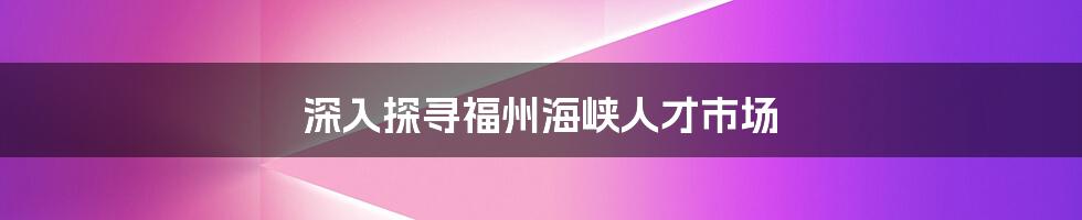 深入探寻福州海峡人才市场