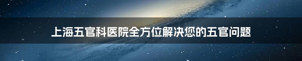 上海五官科医院全方位解决您的五官问题