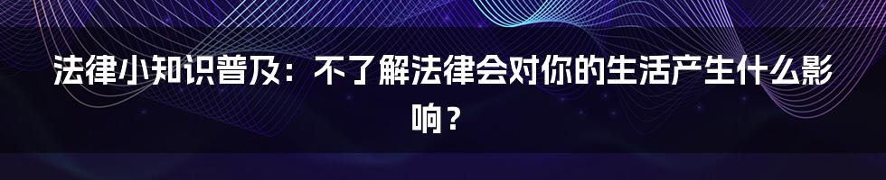 法律小知识普及：不了解法律会对你的生活产生什么影响？