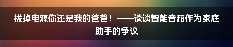 拔掉电源你还是我的爸爸！——谈谈智能音箱作为家庭助手的争议